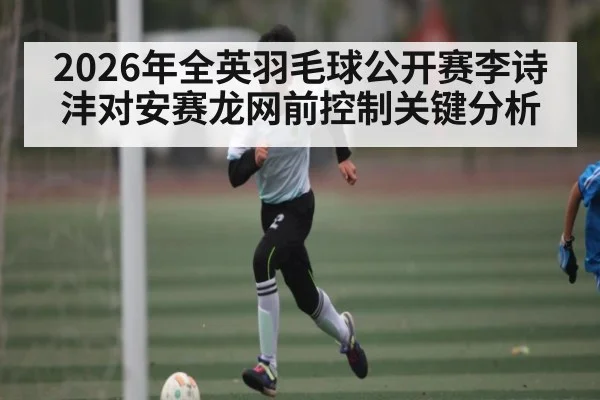 2026年全英羽毛球公开赛李诗沣对安赛龙网前控制关键分析